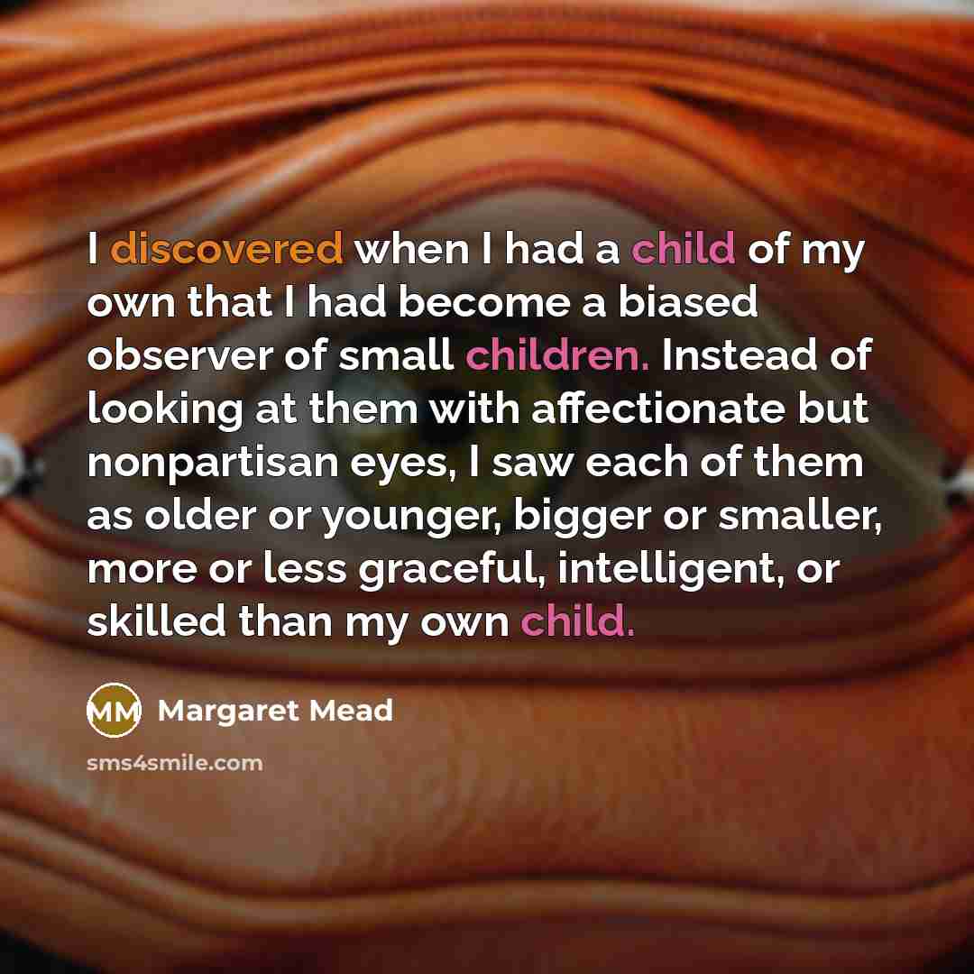 “I discovered when I had a child of my own that I had become a biased observer of small children. Instead of looking at them with affectionate but nonpartisan eyes, I saw each of them as older or younger, bigger or smaller, more or less graceful, intelligent, or skilled than my own child.” quote by Margaret Mead