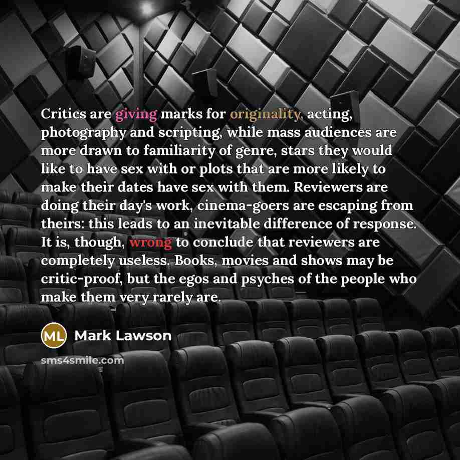 “Critics are giving marks for originality, acting, photography and scripting, while mass audiences are more drawn to familiarity of genre, stars they would like to have sex with or plots that are more likely to make their dates have sex with them. Reviewers are doing their day's work, cinema-goers…” quote by Mark Lawson