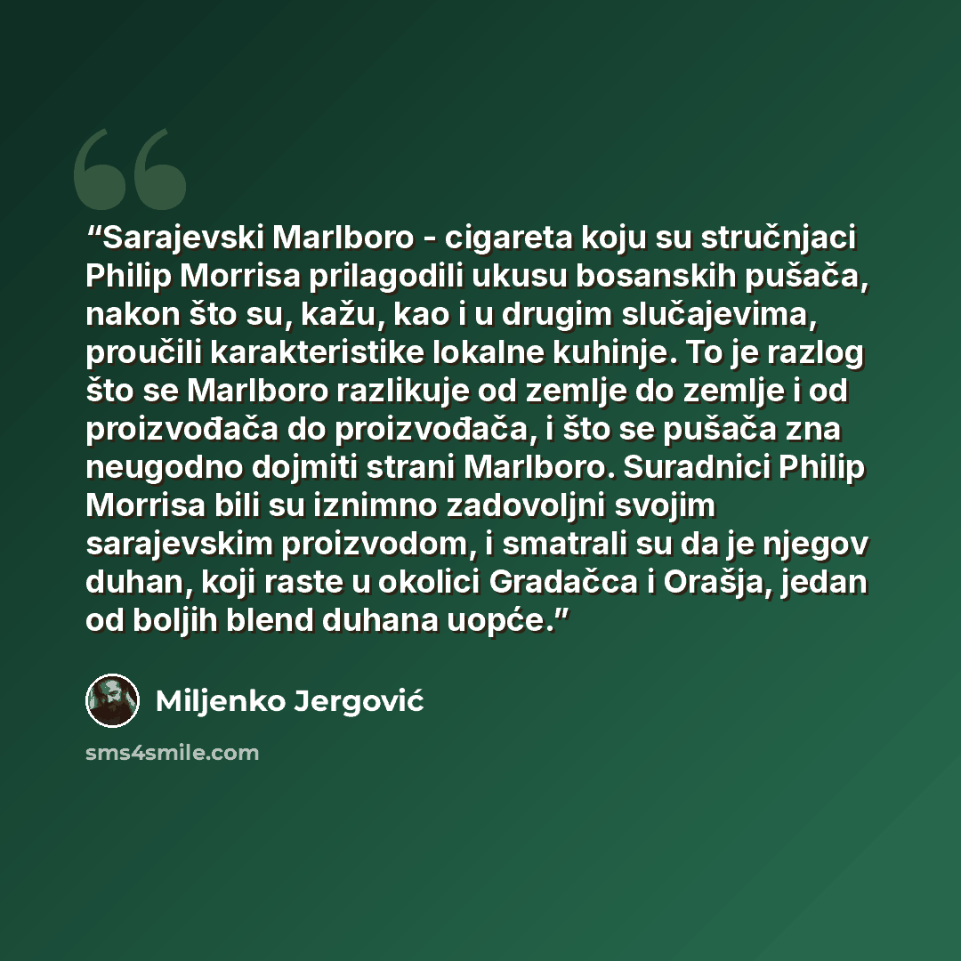 “Sarajevski Marlboro - cigareta koju su stručnjaci Philip Morrisa prilagodili ukusu bosanskih pušača, nakon što su, kažu, kao i u drugim slučajevima, proučili karakteristike lokalne kuhinje. To je razlog što se Marlboro razlikuje od zemlje do zemlje i od proizvođača do proizvođača, i što se pušača…” quote by Miljenko Jergović