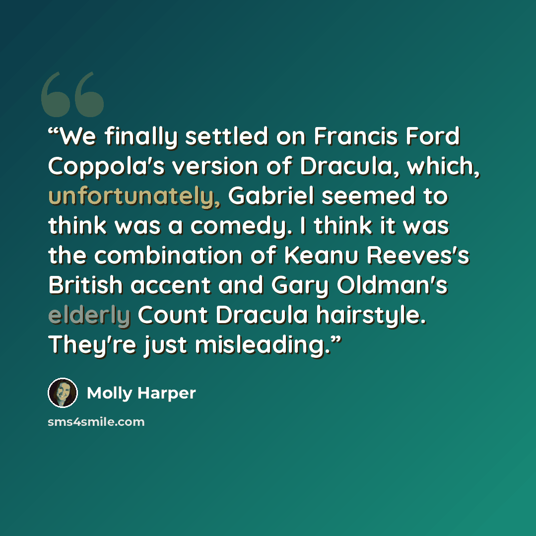 “We finally settled on Francis Ford Coppola's version of Dracula, which, unfortunately, Gabriel seemed to think was a comedy. I think it was the combination of Keanu Reeves's British accent and Gary Oldman's elderly Count Dracula hairstyle. They're just misleading.” quote by Molly Harper