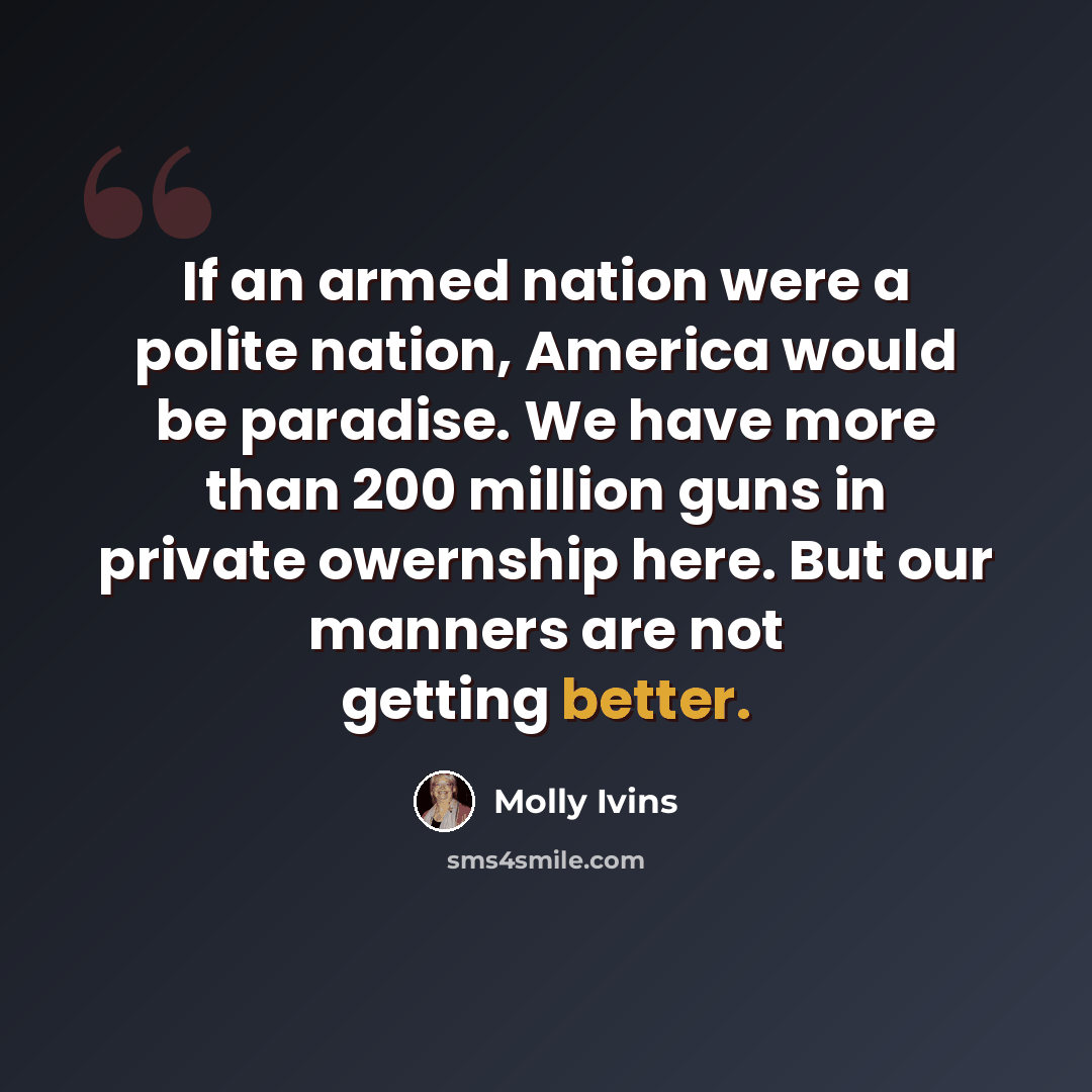 “If an armed nation were a polite nation, America would be paradise. We have more than 200 million guns in private owernship here. But our manners are not getting better.” quote by Molly Ivins
