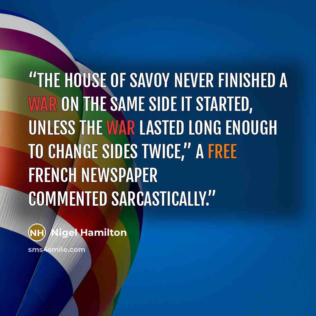 “The House of Savoy never finished a war on the same side it started, unless the war lasted long enough to change sides twice,” a Free French newspaper commented sarcastically.” quote by Nigel Hamilton