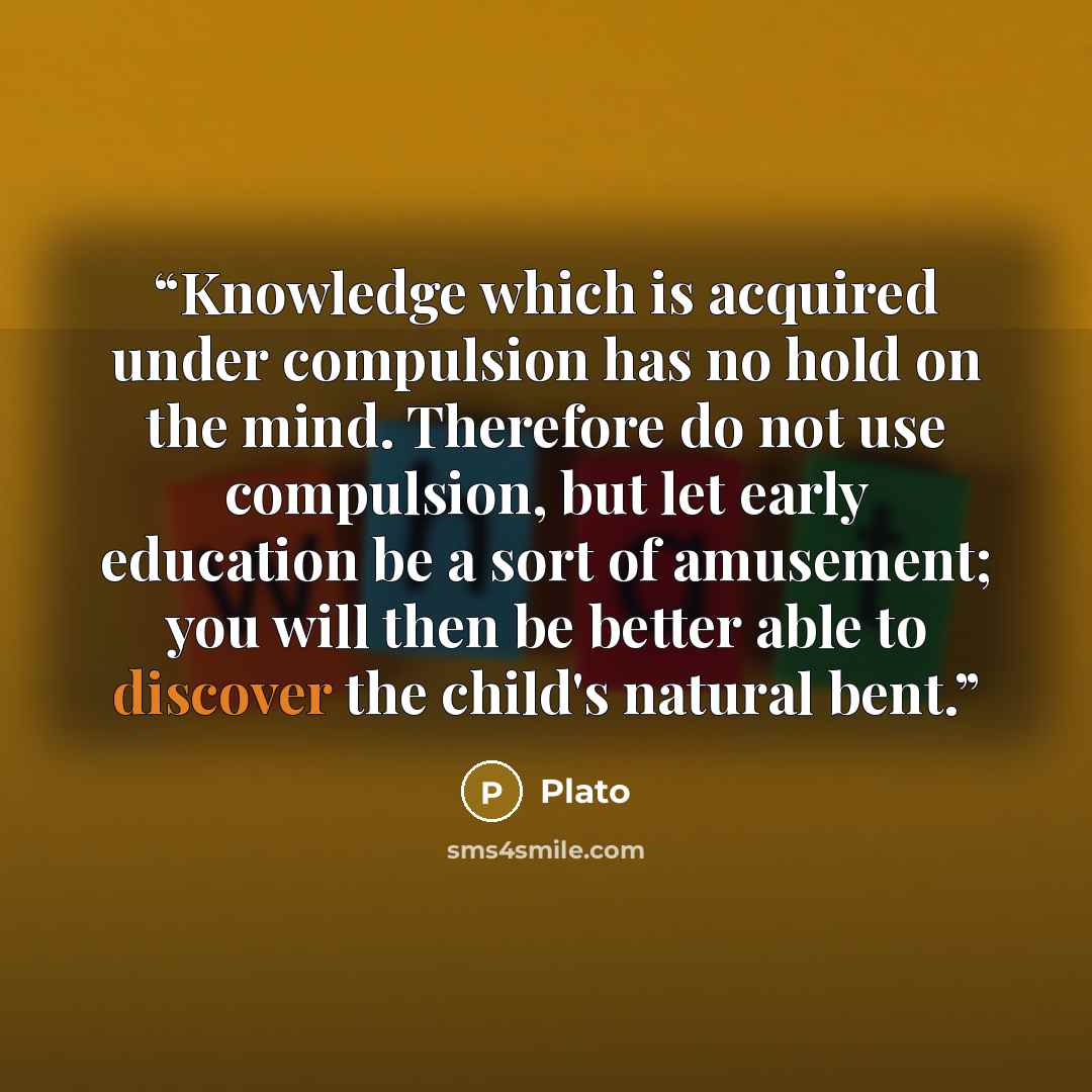 “Knowledge which is acquired under compulsion has no hold on the mind. Therefore do not use compulsion, but let early education be a sort of amusement; you will then be better able to discover the child's natural bent.” quote by Plato