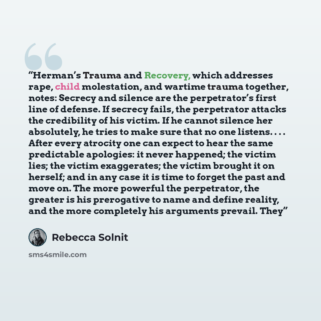“Herman’s Trauma and Recovery, which addresses rape, child molestation, and wartime trauma together, notes: Secrecy and silence are the perpetrator’s first line of defense. If secrecy fails, the perpetrator attacks the credibility of his victim. If he cannot silence her absolutely, he tries to make…” quote by Rebecca Solnit