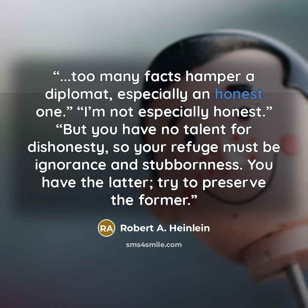 “...too many facts hamper a diplomat, especially an honest one.” “I’m not especially honest.” “But you have no talent for dishonesty, so your refuge must be ignorance and stubbornness. You have the latter; try to preserve the former.” quote by Robert A. Heinlein