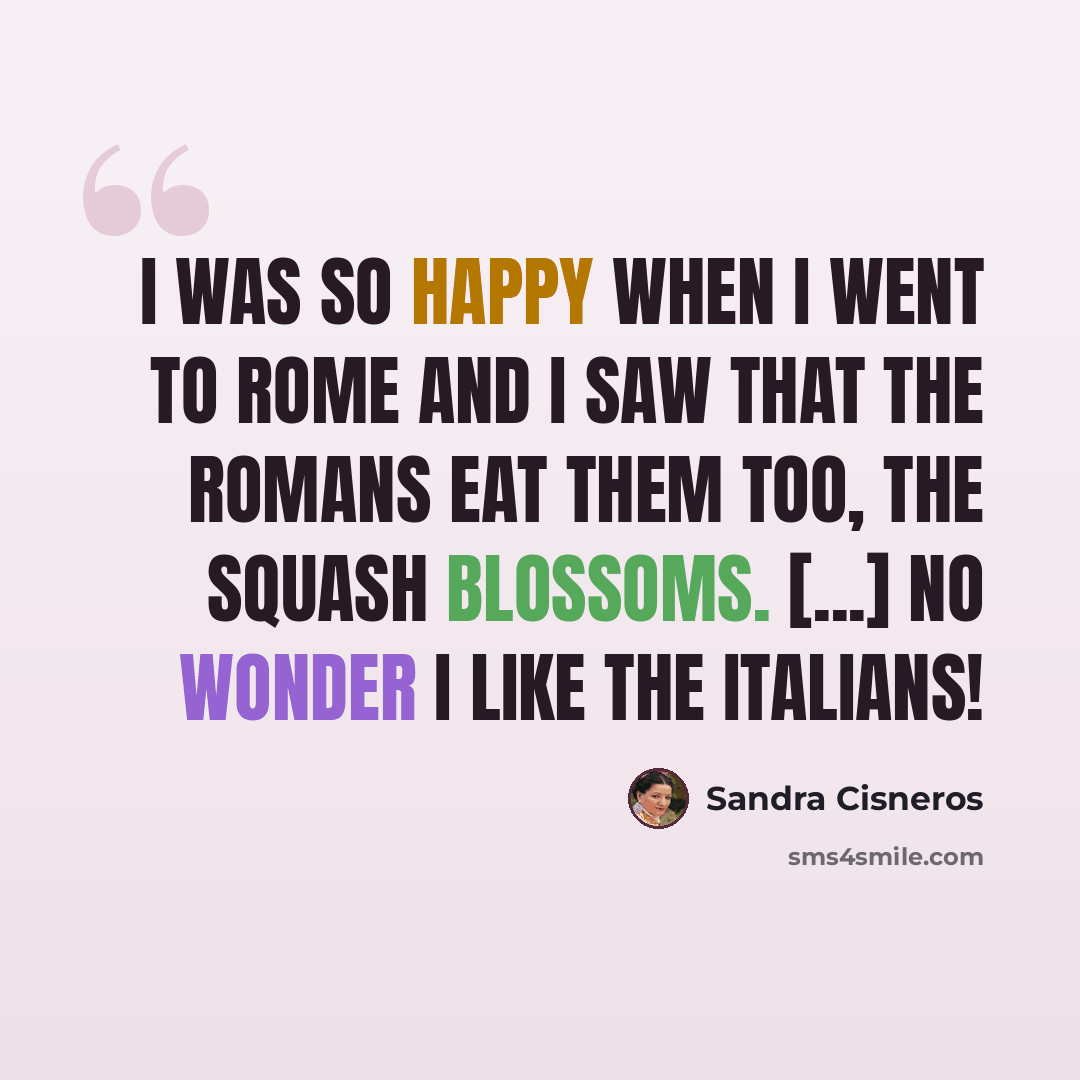 “I was so happy when I went to Rome and I saw that the Romans eat them too, the squash blossoms. [...] No wonder I like the Italians!” quote by Sandra Cisneros