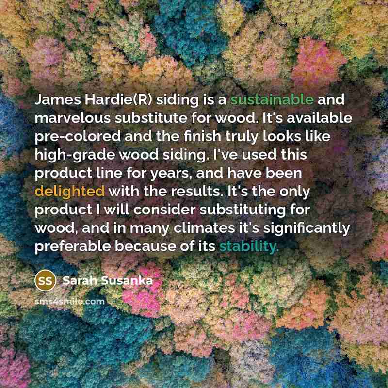 “James Hardie(R) siding is a sustainable and marvelous substitute for wood. It's available pre-colored and the finish truly looks like high-grade wood siding. I've used this product line for years, and have been delighted with the results. It's the only product I will consider substituting for…” quote by Sarah Susanka