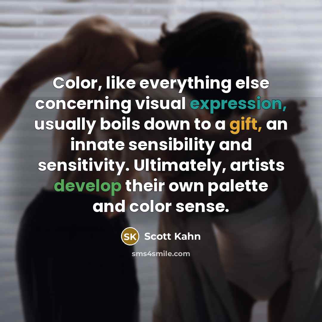 “Color, like everything else concerning visual expression, usually boils down to a gift, an innate sensibility and sensitivity. Ultimately, artists develop their own palette and color sense.” quote by Scott Kahn