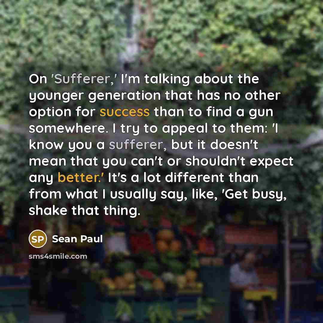 “On 'Sufferer,' I'm talking about the younger generation that has no other option for success than to find a gun somewhere. I try to appeal to them: 'I know you a sufferer, but it doesn't mean that you can't or shouldn't expect any better.' It's a lot different than from what I usually say, like…” quote by Sean Paul