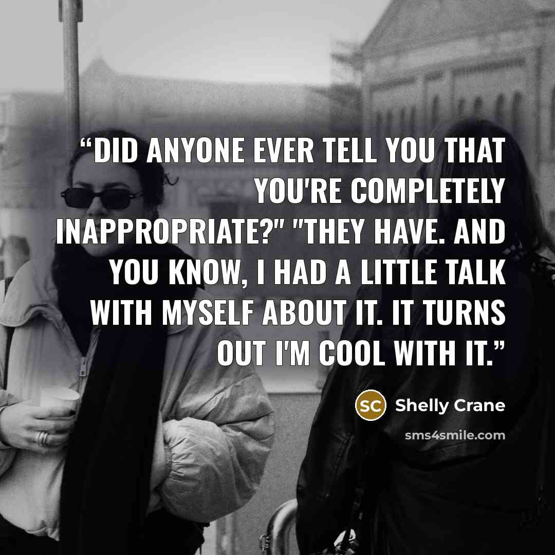 “Did anyone ever tell you that you're completely inappropriate?" "They have. And you know, I had a little talk with myself about it. It turns out I'm cool with it.” quote by Shelly Crane