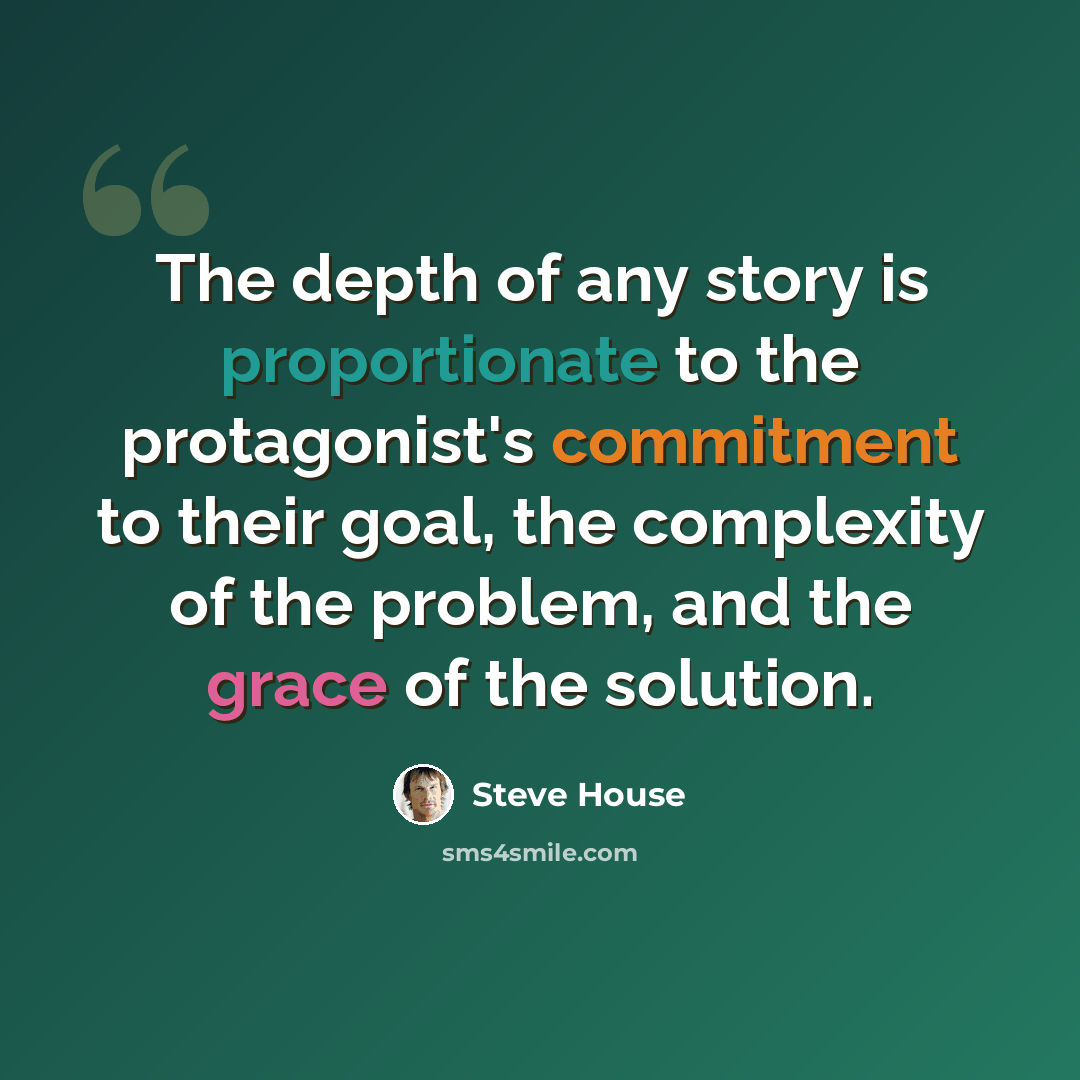 “The depth of any story is proportionate to the protagonist's commitment to their goal, the complexity of the problem, and the grace of the solution.” quote by Steve House