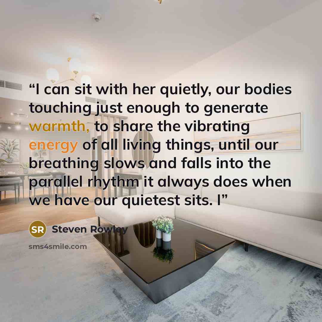 “I can sit with her quietly, our bodies touching just enough to generate warmth, to share the vibrating energy of all living things, until our breathing slows and falls into the parallel rhythm it always does when we have our quietest sits. I” quote by Steven Rowley