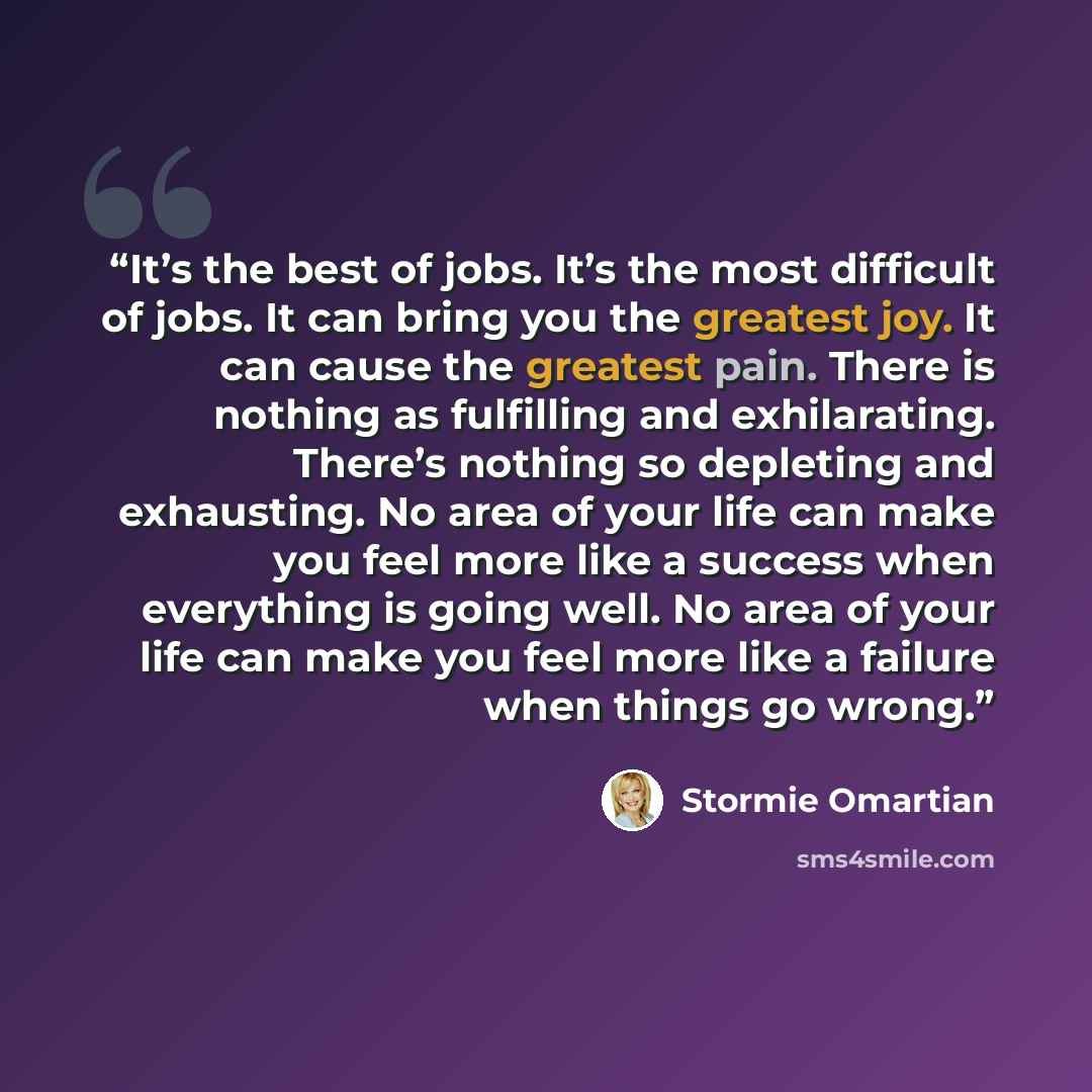 “It’s the best of jobs. It’s the most difficult of jobs. It can bring you the greatest joy. It can cause the greatest pain. There is nothing as fulfilling and exhilarating. There’s nothing so depleting and exhausting. No area of your life can make you feel more like a success when everything is…” quote by Stormie Omartian