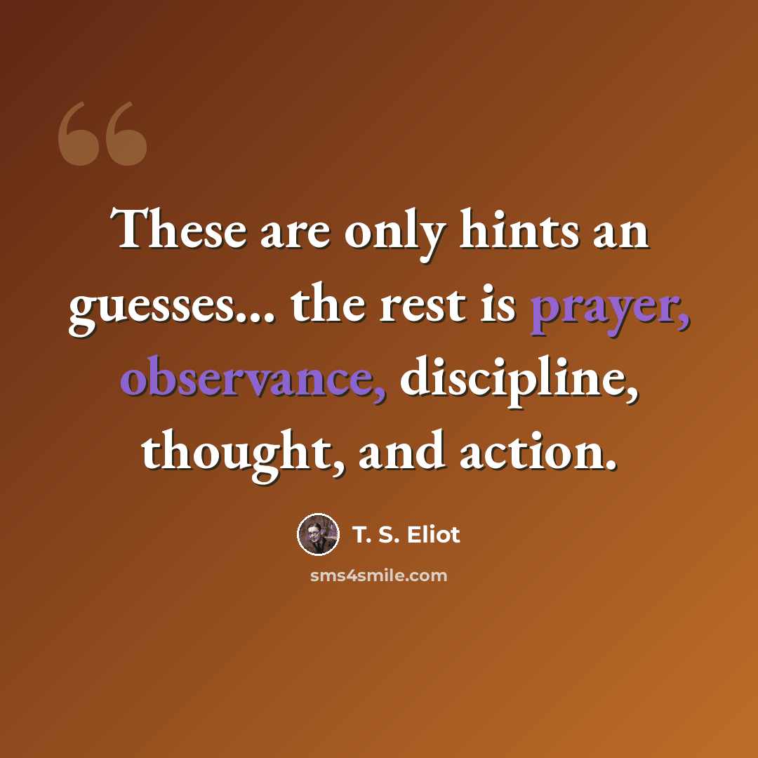 “These are only hints an guesses... the rest is prayer, observance, discipline, thought, and action.” quote by T. S. Eliot