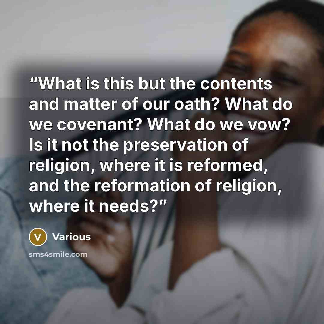 “What is this but the contents and matter of our oath? What do we covenant? What do we vow? Is it not the preservation of religion, where it is reformed, and the reformation of religion, where it needs?” quote by Various