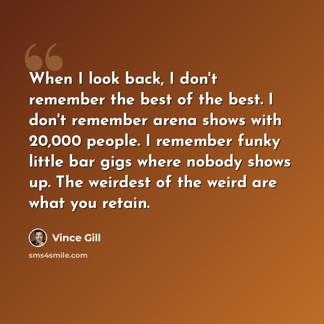 “When I look back, I don't remember the best of the best. I don't remember arena shows with 20,000 people. I remember funky little bar gigs where nobody shows up. The weirdest of the weird are what you retain.” quote by Vince Gill