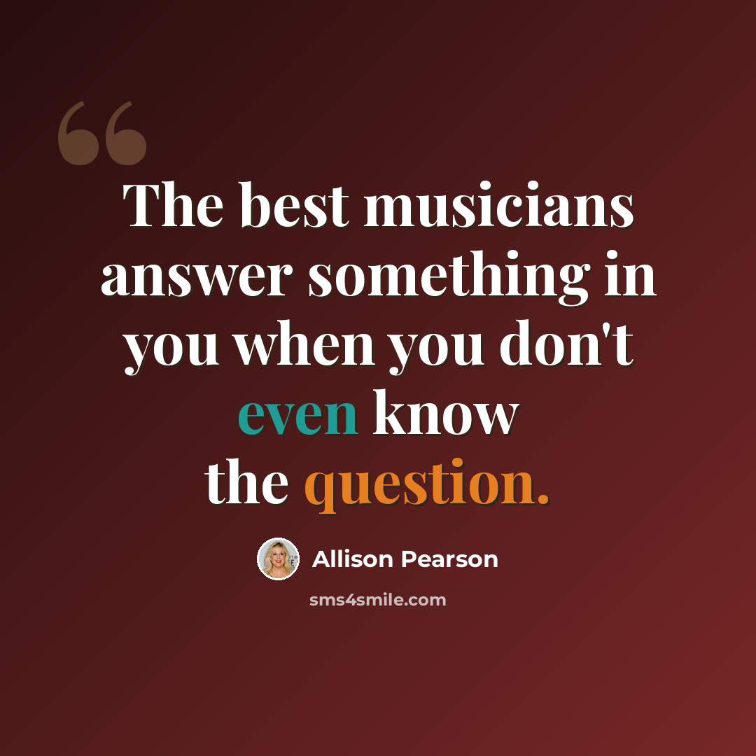 “The best musicians answer something in you when you don't even know the question.” quote by Allison Pearson