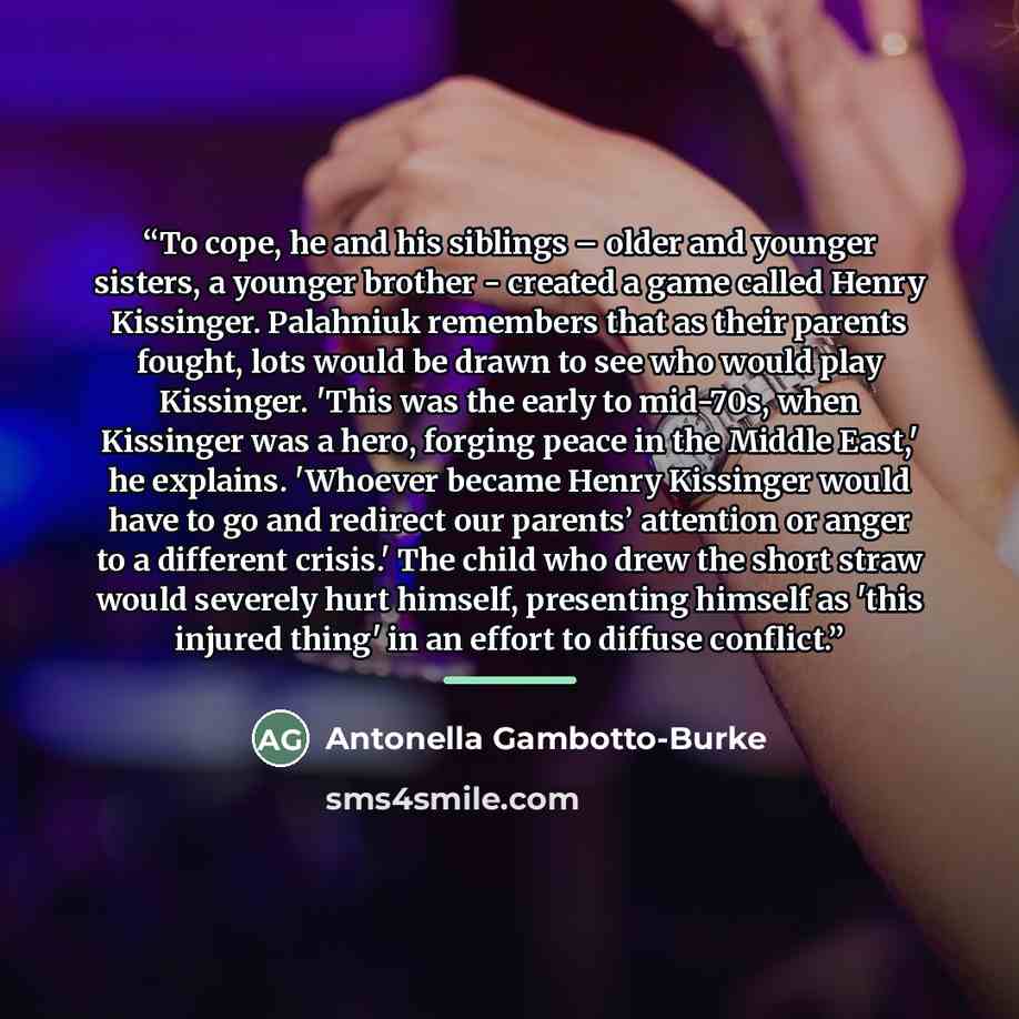 “To cope, he and his siblings – older and younger sisters, a younger brother - created a game called Henry Kissinger. Palahniuk remembers that as their parents fought, lots would be drawn to see who would play Kissinger. 'This was the early to mid-70s, when Kissinger was a hero, forging peace in…” quote by Antonella Gambotto-Burke