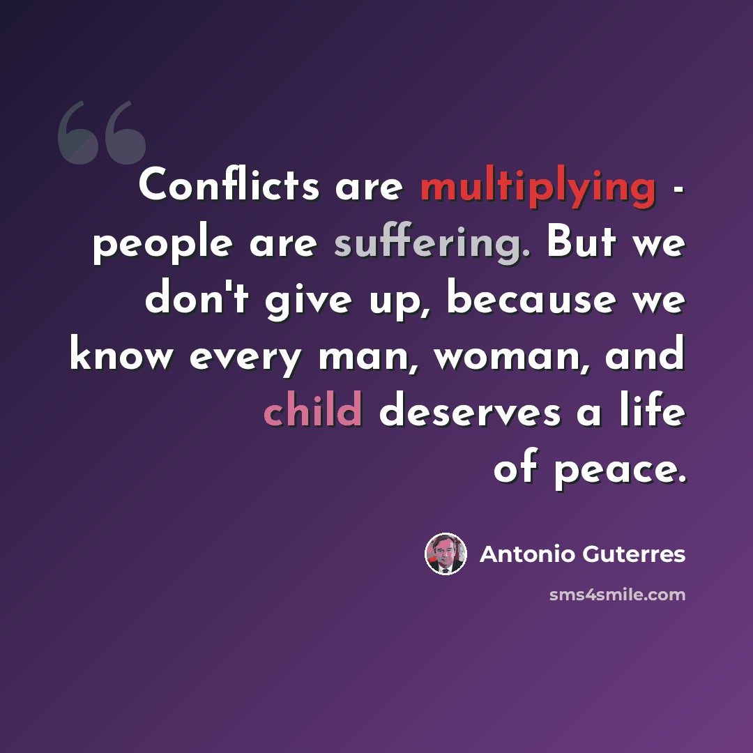 “Conflicts are multiplying - people are suffering. But we don't give up, because we know every man, woman, and child deserves a life of peace.” quote by Antonio Guterres