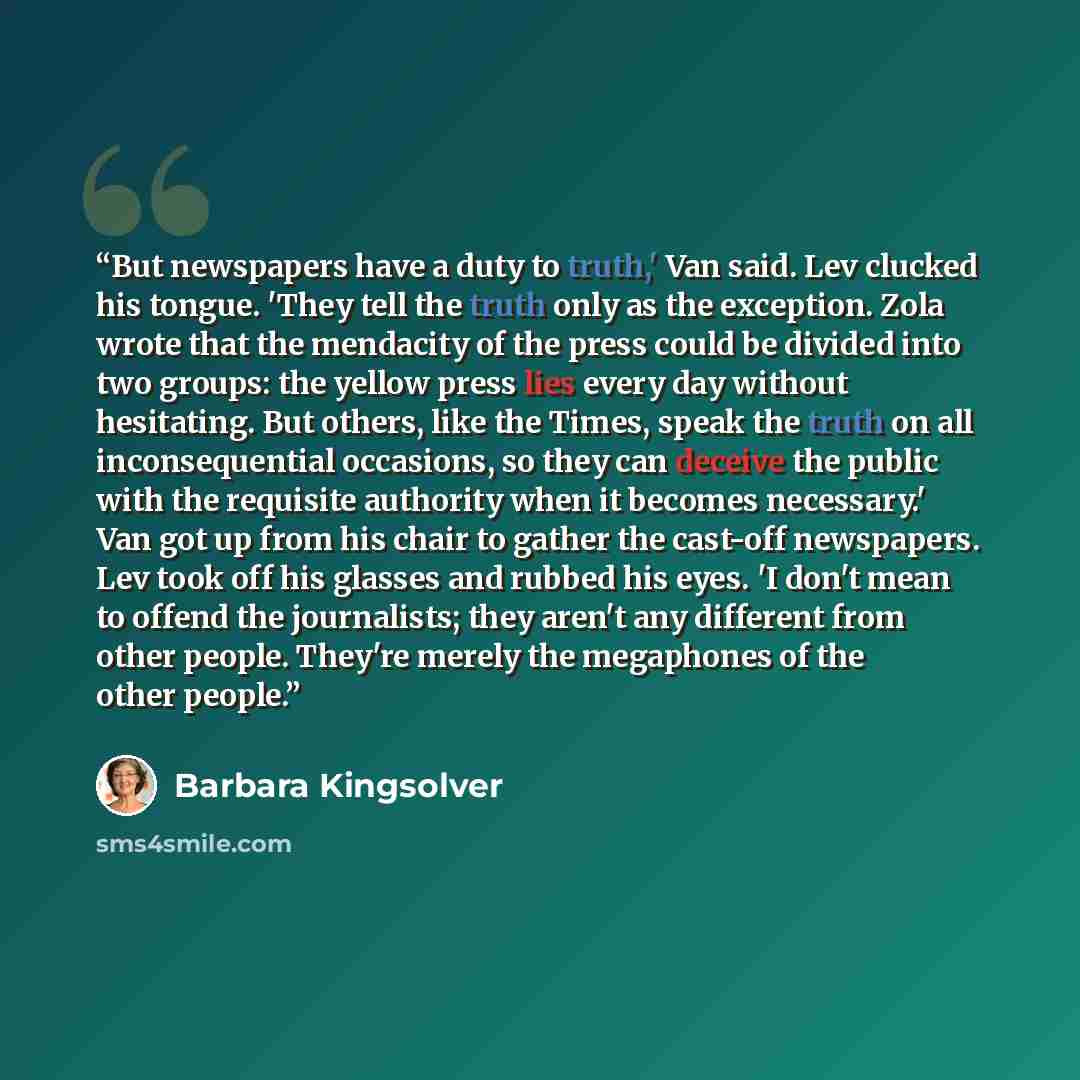 “But newspapers have a duty to truth,' Van said. Lev clucked his tongue. 'They tell the truth only as the exception. Zola wrote that the mendacity of the press could be divided into two groups: the yellow press lies every day without hesitating. But others, like the Times, speak the truth on all…” quote by Barbara Kingsolver
