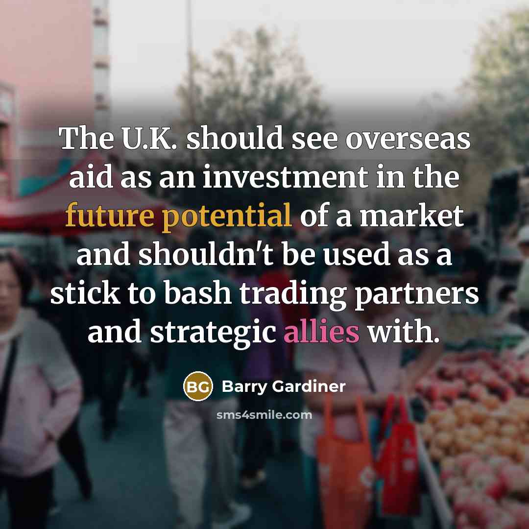“The U.K. should see overseas aid as an investment in the future potential of a market and shouldn't be used as a stick to bash trading partners and strategic allies with.” quote by Barry Gardiner