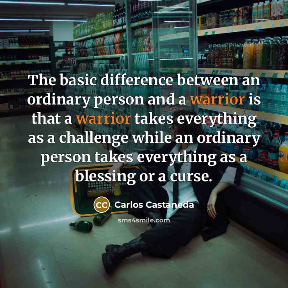 “The basic difference between an ordinary person and a warrior is that a warrior takes everything as a challenge while an ordinary person takes everything as a blessing or a curse.” quote by Carlos Castaneda