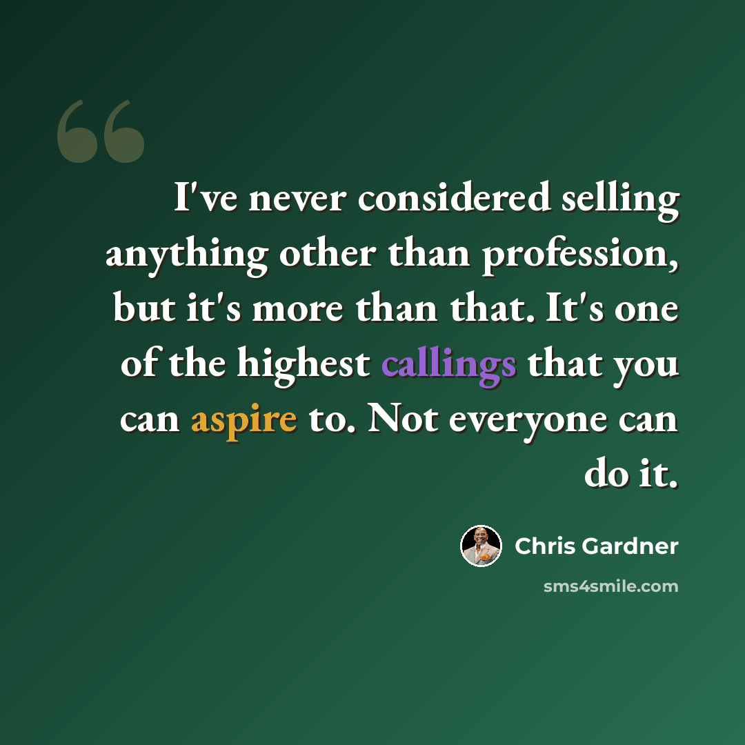 “I've never considered selling anything other than profession, but it's more than that. It's one of the highest callings that you can aspire to. Not everyone can do it.” quote by Chris Gardner