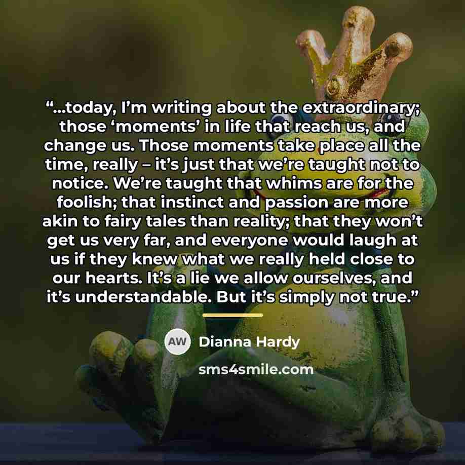 “...today, I’m writing about the extraordinary; those ‘moments’ in life that reach us, and change us. Those moments take place all the time, really – it’s just that we’re taught not to notice. We’re taught that whims are for the foolish; that instinct and passion are more akin to fairy tales than…” quote by Dianna Hardy