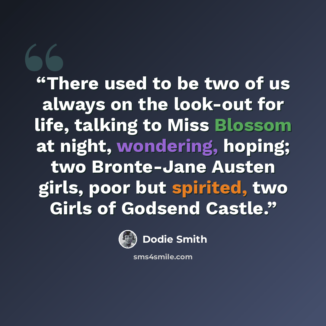 “There used to be two of us always on the look-out for life, talking to Miss Blossom at night, wondering, hoping; two Bronte-Jane Austen girls, poor but spirited, two Girls of Godsend Castle.” quote by Dodie Smith