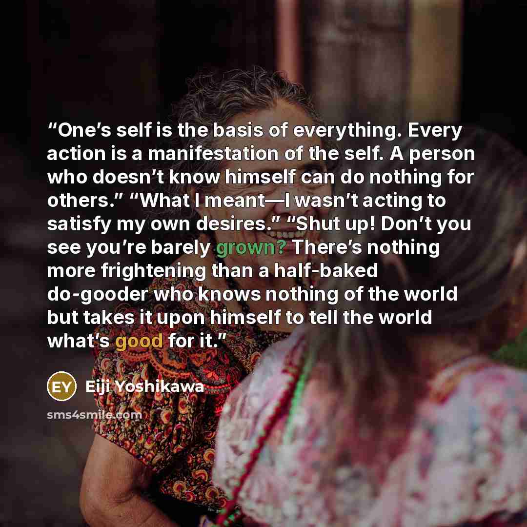 “One’s self is the basis of everything. Every action is a manifestation of the self. A person who doesn’t know himself can do nothing for others.” “What I meant—I wasn’t acting to satisfy my own desires.” “Shut up! Don’t you see you’re barely grown? There’s nothing more frightening than a…” quote by Eiji Yoshikawa