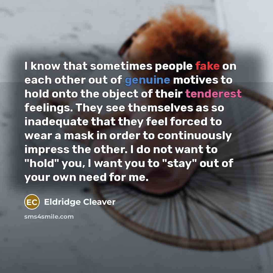 “I know that sometimes people fake on each other out of genuine motives to hold onto the object of their tenderest feelings. They see themselves as so inadequate that they feel forced to wear a mask in order to continuously impress the other. I do not want to "hold" you, I want you to "stay" out of…” quote by Eldridge Cleaver