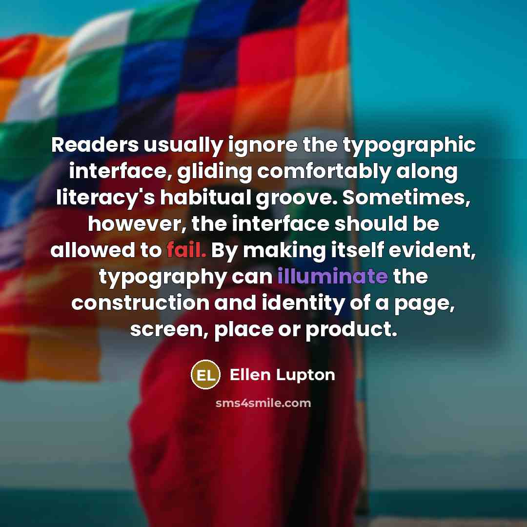 “Readers usually ignore the typographic interface, gliding comfortably along literacy's habitual groove. Sometimes, however, the interface should be allowed to fail. By making itself evident, typography can illuminate the construction and identity of a page, screen, place or product.” quote by Ellen Lupton