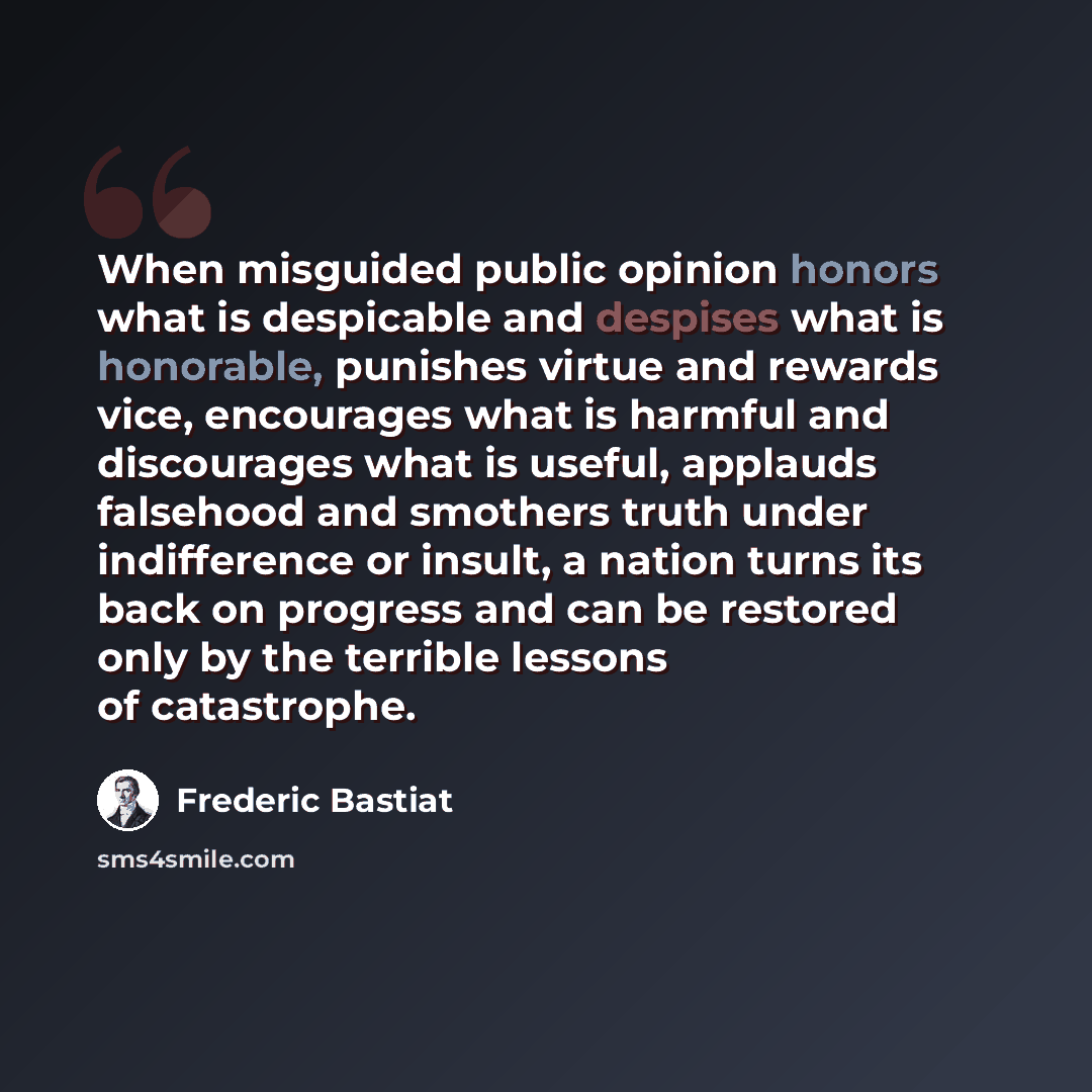 “When misguided public opinion honors what is despicable and despises what is honorable, punishes virtue and rewards vice, encourages what is harmful and discourages what is useful, applauds falsehood and smothers truth under indifference or insult, a nation turns its back on progress and can be…” quote by Frederic Bastiat