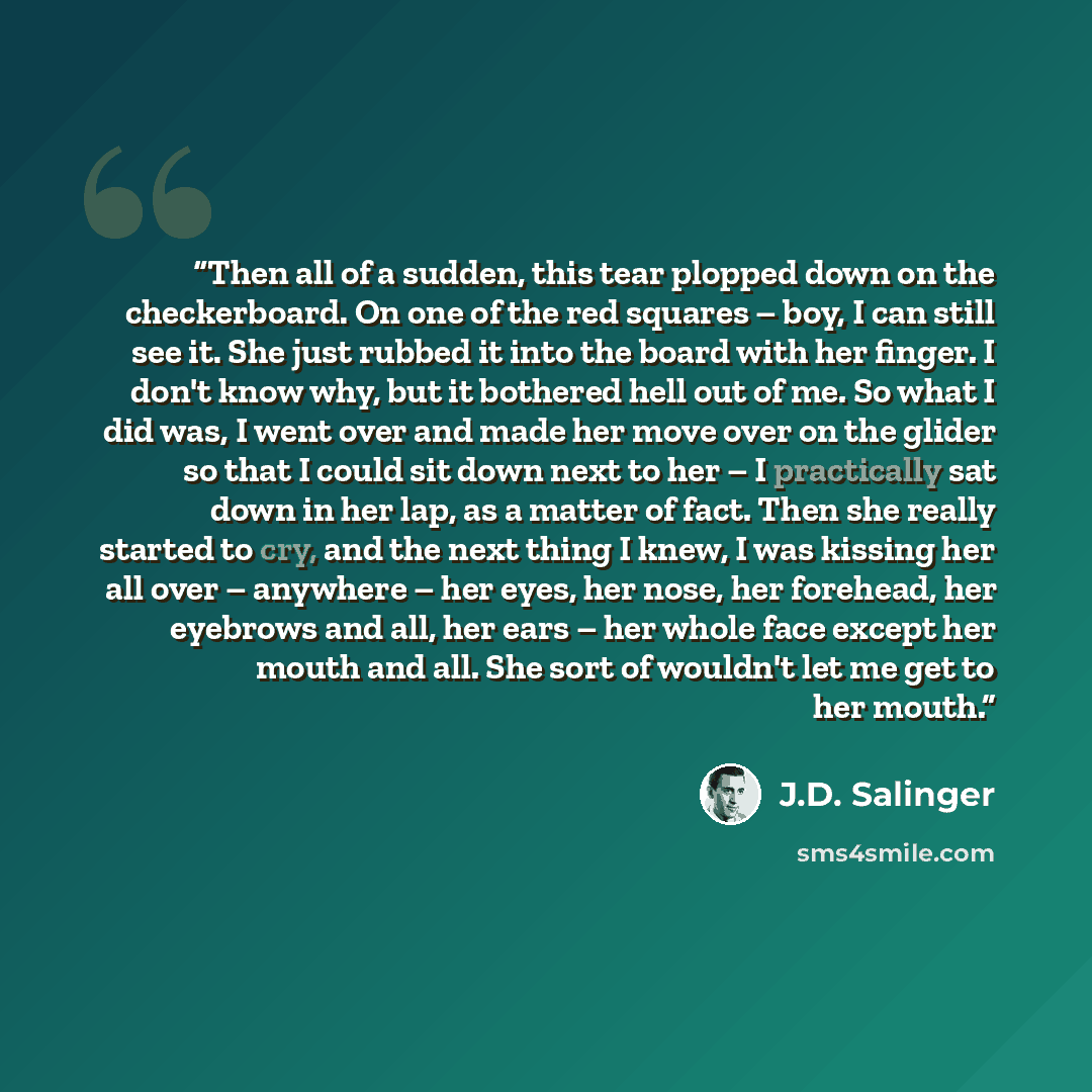 “Then all of a sudden, this tear plopped down on the checkerboard. On one of the red squares – boy, I can still see it. She just rubbed it into the board with her finger. I don't know why, but it bothered hell out of me. So what I did was, I went over and made her move over on the glider so that I…” quote by J.D. Salinger