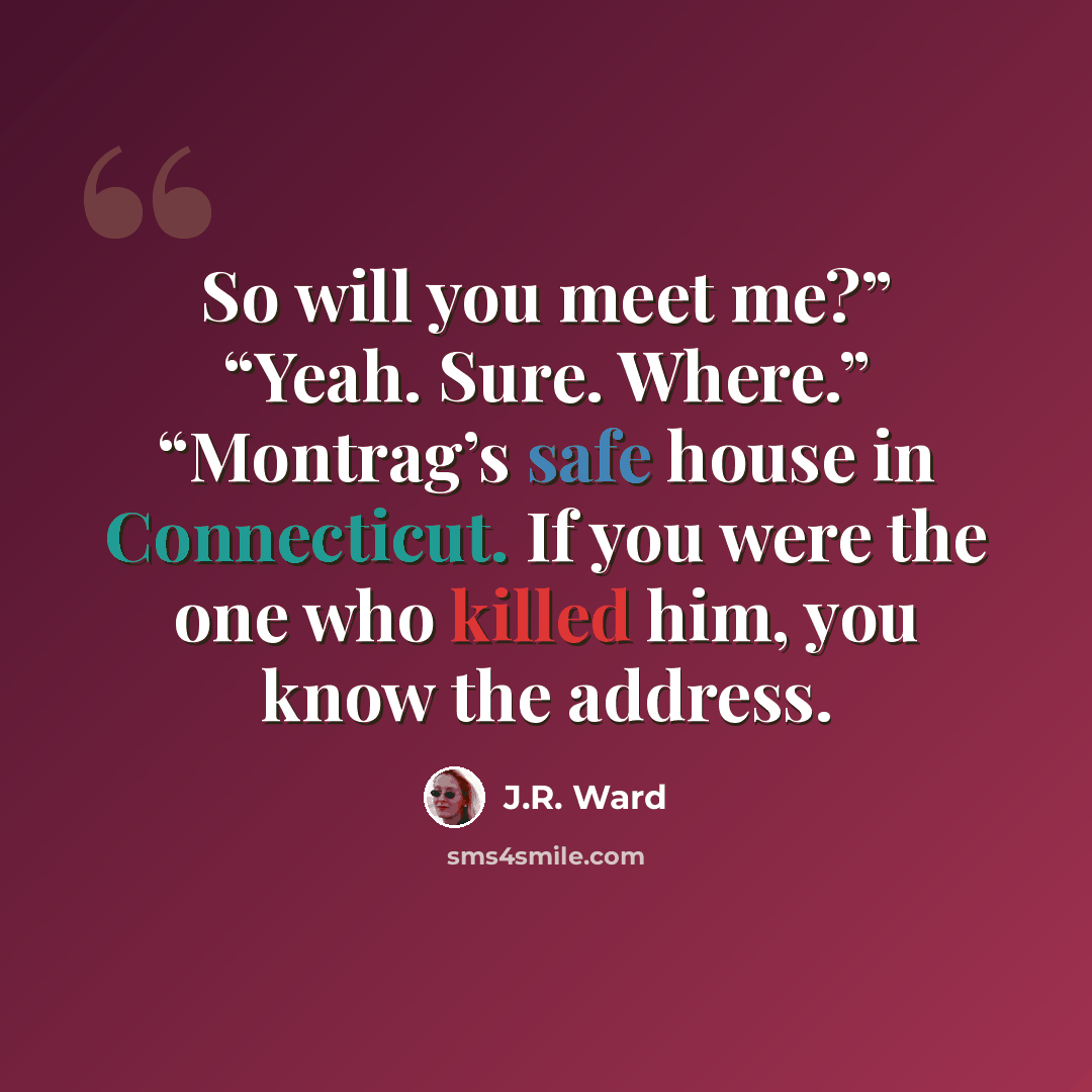 “So will you meet me?” “Yeah. Sure. Where.” “Montrag’s safe house in Connecticut. If you were the one who killed him, you know the address.” quote by J.R. Ward