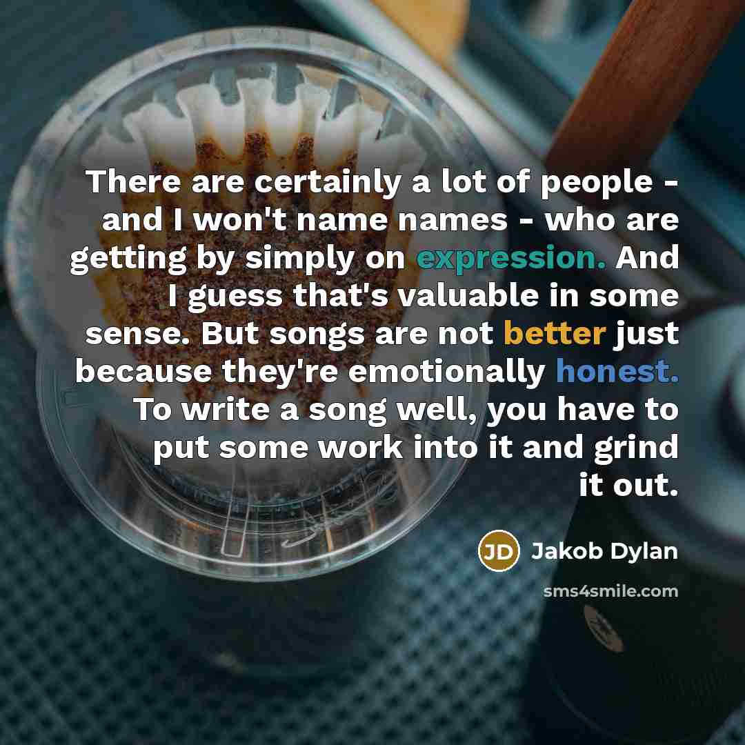 “There are certainly a lot of people - and I won't name names - who are getting by simply on expression. And I guess that's valuable in some sense. But songs are not better just because they're emotionally honest. To write a song well, you have to put some work into it and grind it out.” quote by Jakob Dylan
