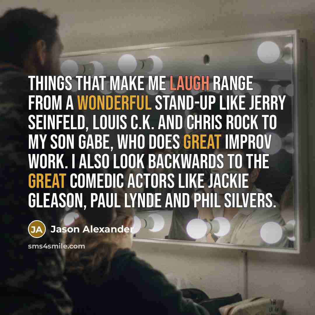 “Things that make me laugh range from a wonderful stand-up like Jerry Seinfeld, Louis C.K. and Chris Rock to my son Gabe, who does great improv work. I also look backwards to the great comedic actors like Jackie Gleason, Paul Lynde and Phil Silvers.” quote by Jason Alexander