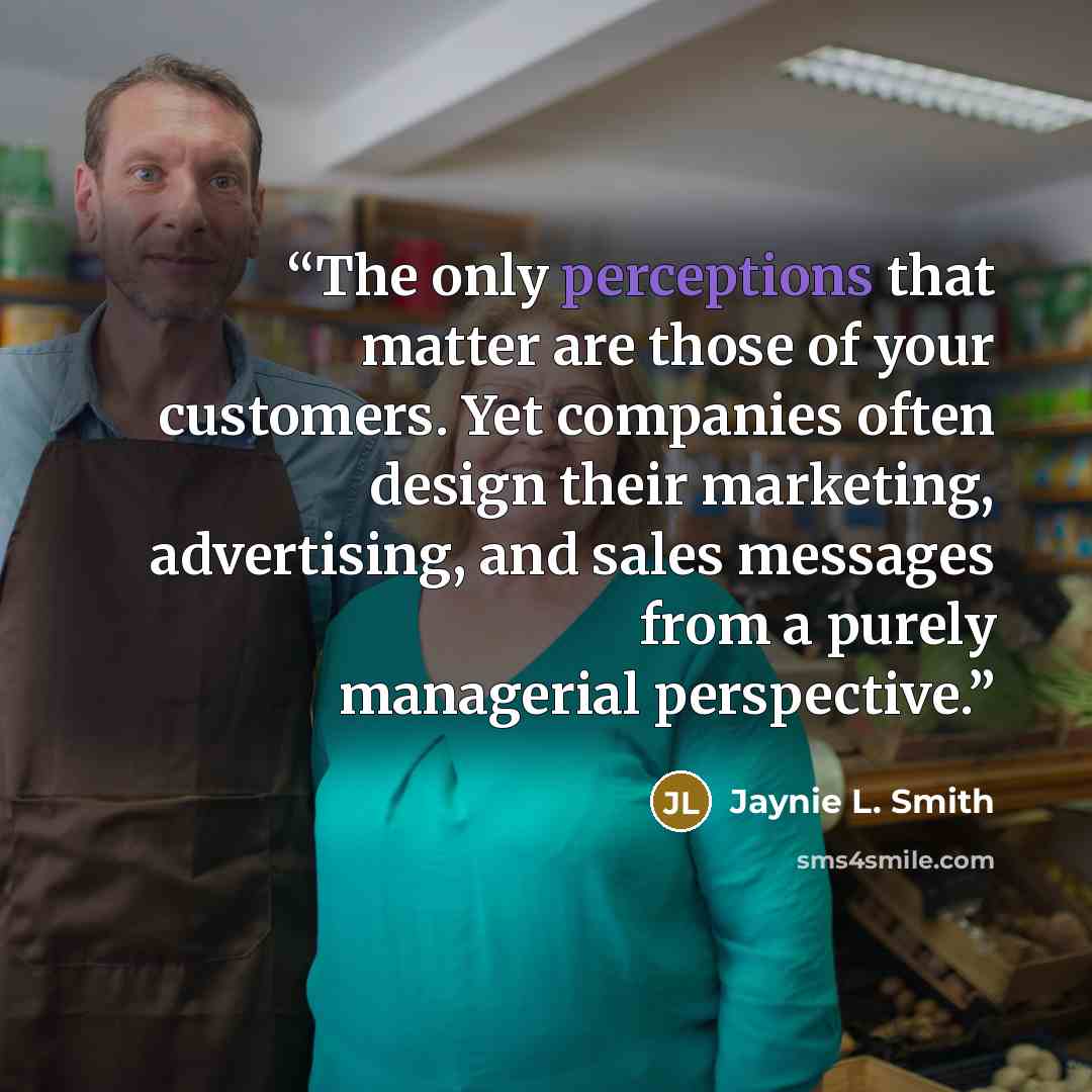 “The only perceptions that matter are those of your customers. Yet companies often design their marketing, advertising, and sales messages from a purely managerial perspective.” quote by Jaynie L. Smith