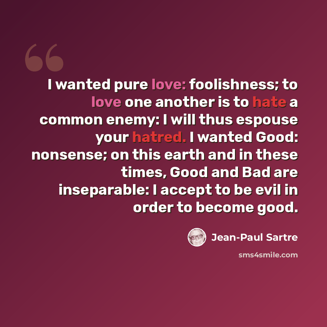 “I wanted pure love: foolishness; to love one another is to hate a common enemy: I will thus espouse your hatred. I wanted Good: nonsense; on this earth and in these times, Good and Bad are inseparable: I accept to be evil in order to become good.” quote by Jean-Paul Sartre