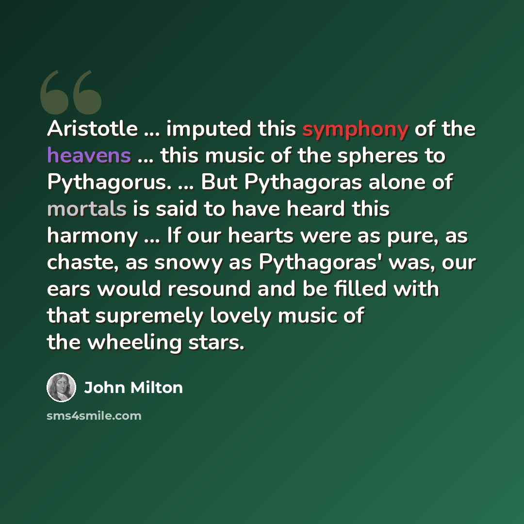 “Aristotle ... imputed this symphony of the heavens ... this music of the spheres to Pythagorus. ... But Pythagoras alone of mortals is said to have heard this harmony ... If our hearts were as pure, as chaste, as snowy as Pythagoras' was, our ears would resound and be filled with that supremely…” quote by John Milton