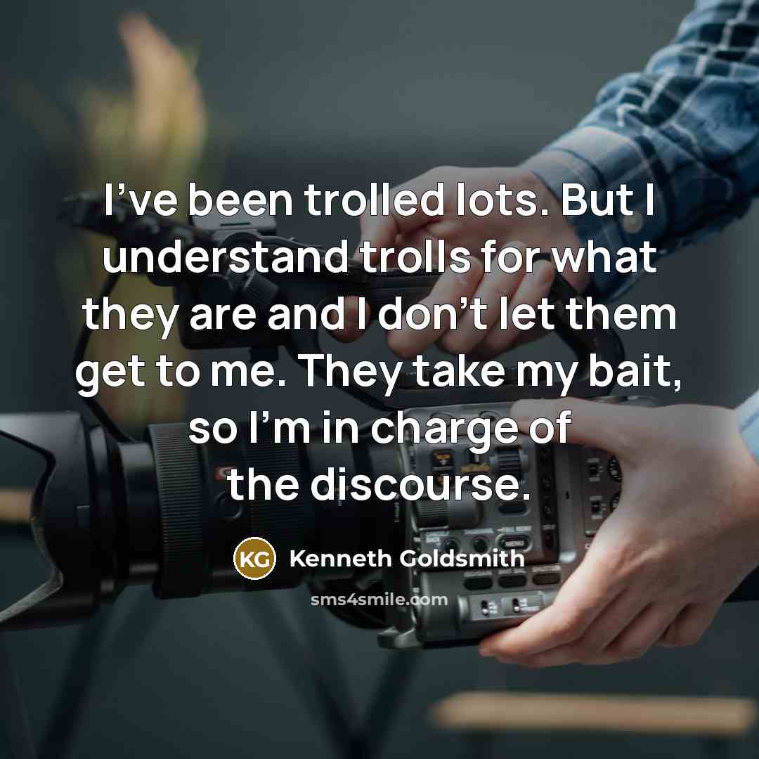 “I've been trolled lots. But I understand trolls for what they are and I don't let them get to me. They take my bait, so I'm in charge of the discourse.” quote by Kenneth Goldsmith