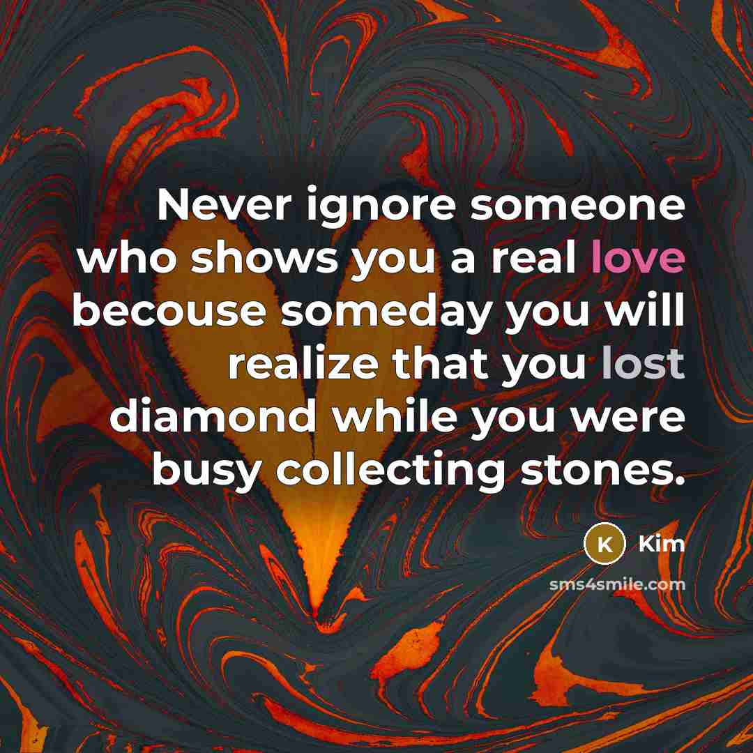 “Never ignore someone who shows you a real love becouse someday you will realize that you lost diamond while you were busy collecting stones.” quote by Kim