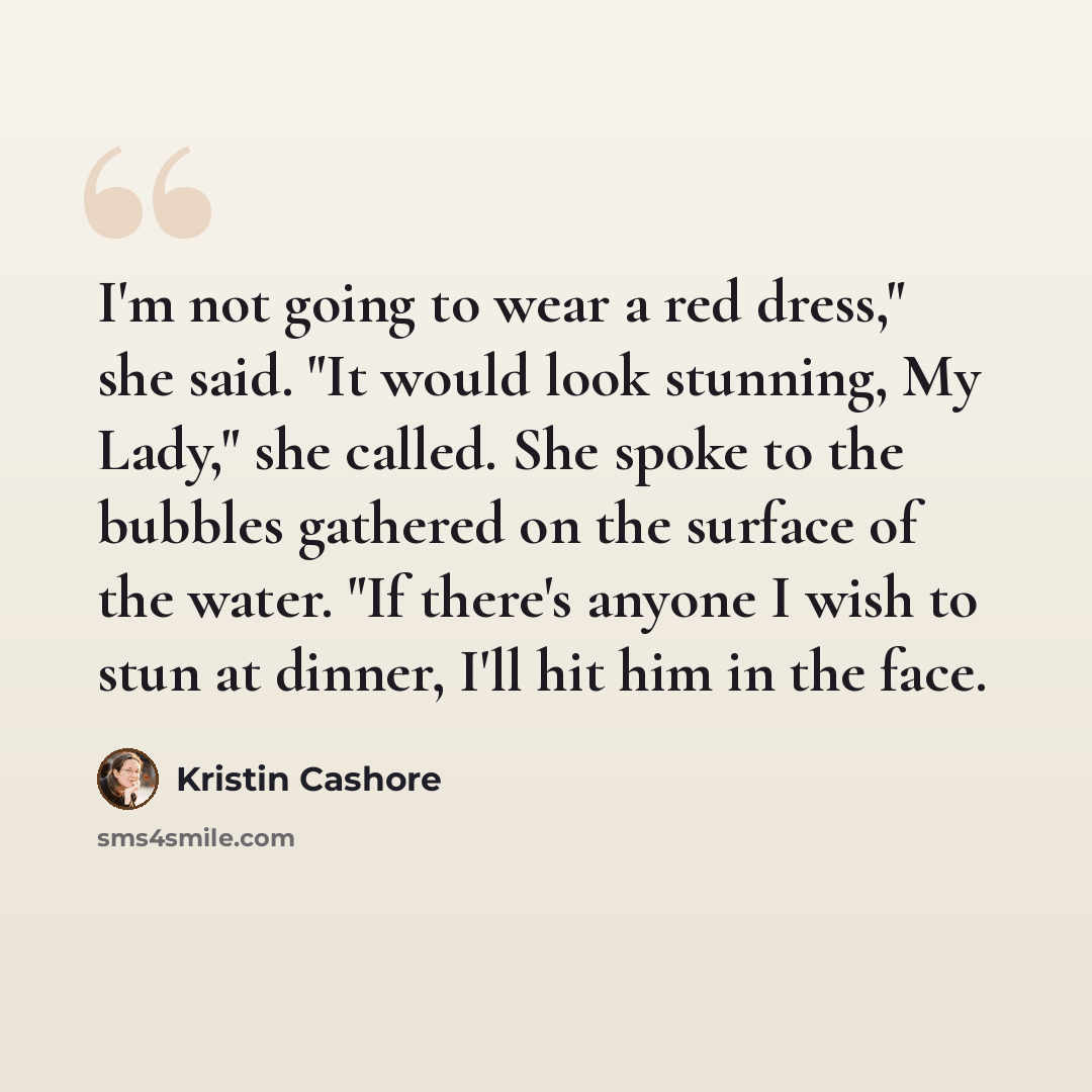 “I'm not going to wear a red dress," she said. "It would look stunning, My Lady," she called. She spoke to the bubbles gathered on the surface of the water. "If there's anyone I wish to stun at dinner, I'll hit him in the face.” quote by Kristin Cashore