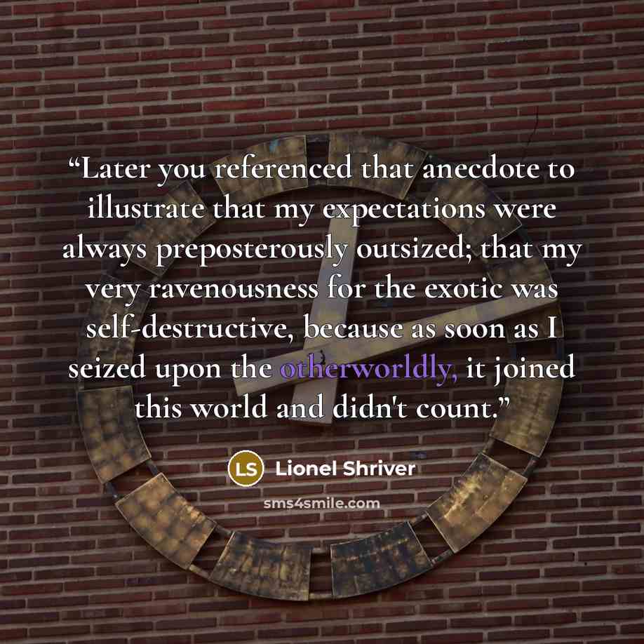 “Later you referenced that anecdote to illustrate that my expectations were always preposterously outsized; that my very ravenousness for the exotic was self-destructive, because as soon as I seized upon the otherworldly, it joined this world and didn't count.” quote by Lionel Shriver