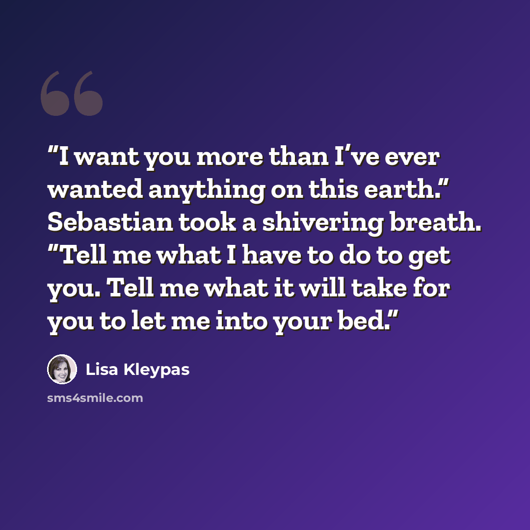 “I want you more than I’ve ever wanted anything on this earth.” Sebastian took a shivering breath. “Tell me what I have to do to get you. Tell me what it will take for you to let me into your bed.” quote by Lisa Kleypas
