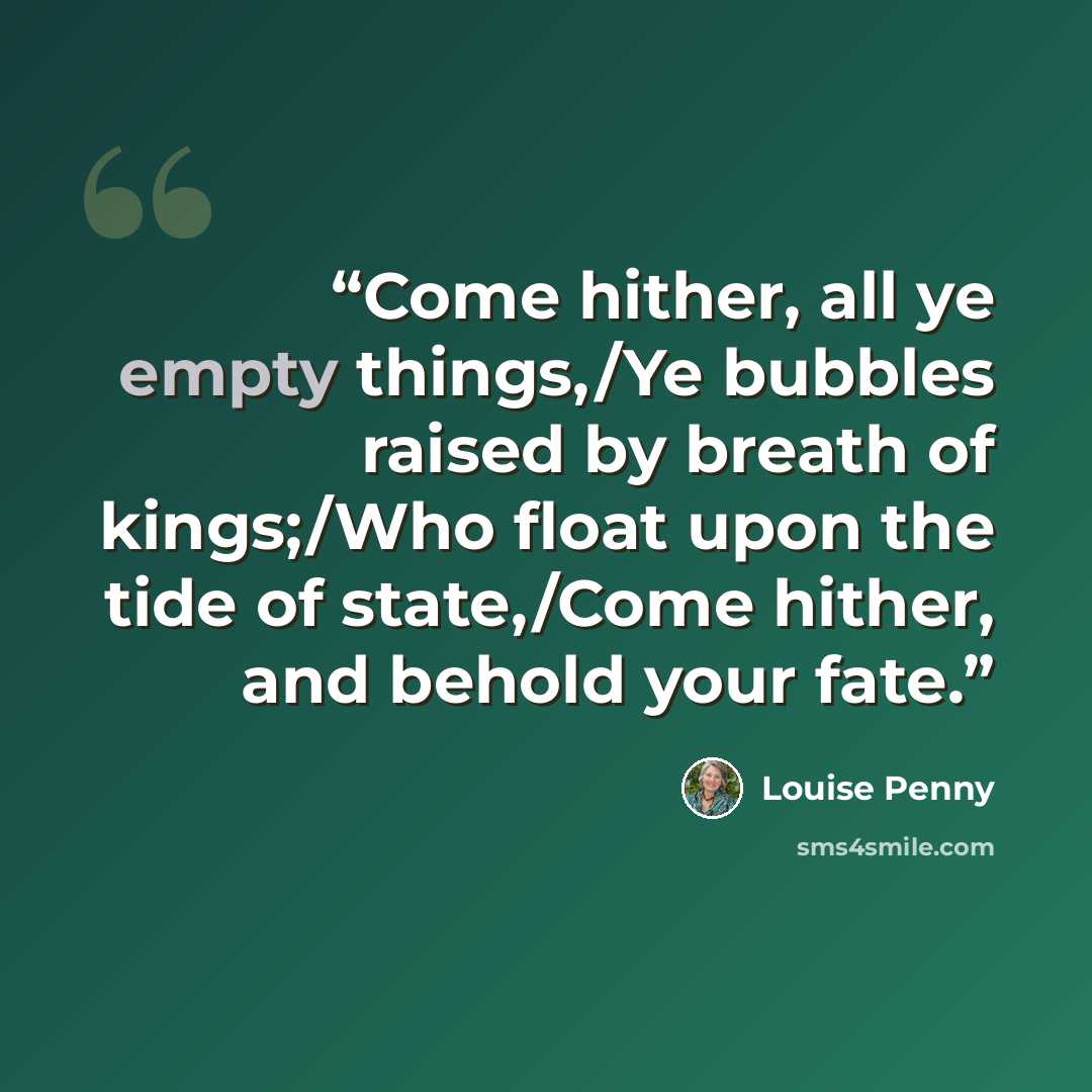 “Come hither, all ye empty things,/Ye bubbles raised by breath of kings;/Who float upon the tide of state,/Come hither, and behold your fate.” quote by Louise Penny
