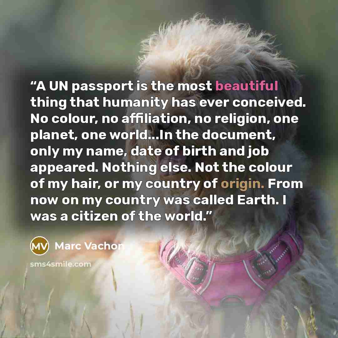 “A UN passport is the most beautiful thing that humanity has ever conceived. No colour, no affiliation, no religion, one planet, one world...In the document, only my name, date of birth and job appeared. Nothing else. Not the colour of my hair, or my country of origin. From now on my country was…” quote by Marc Vachon