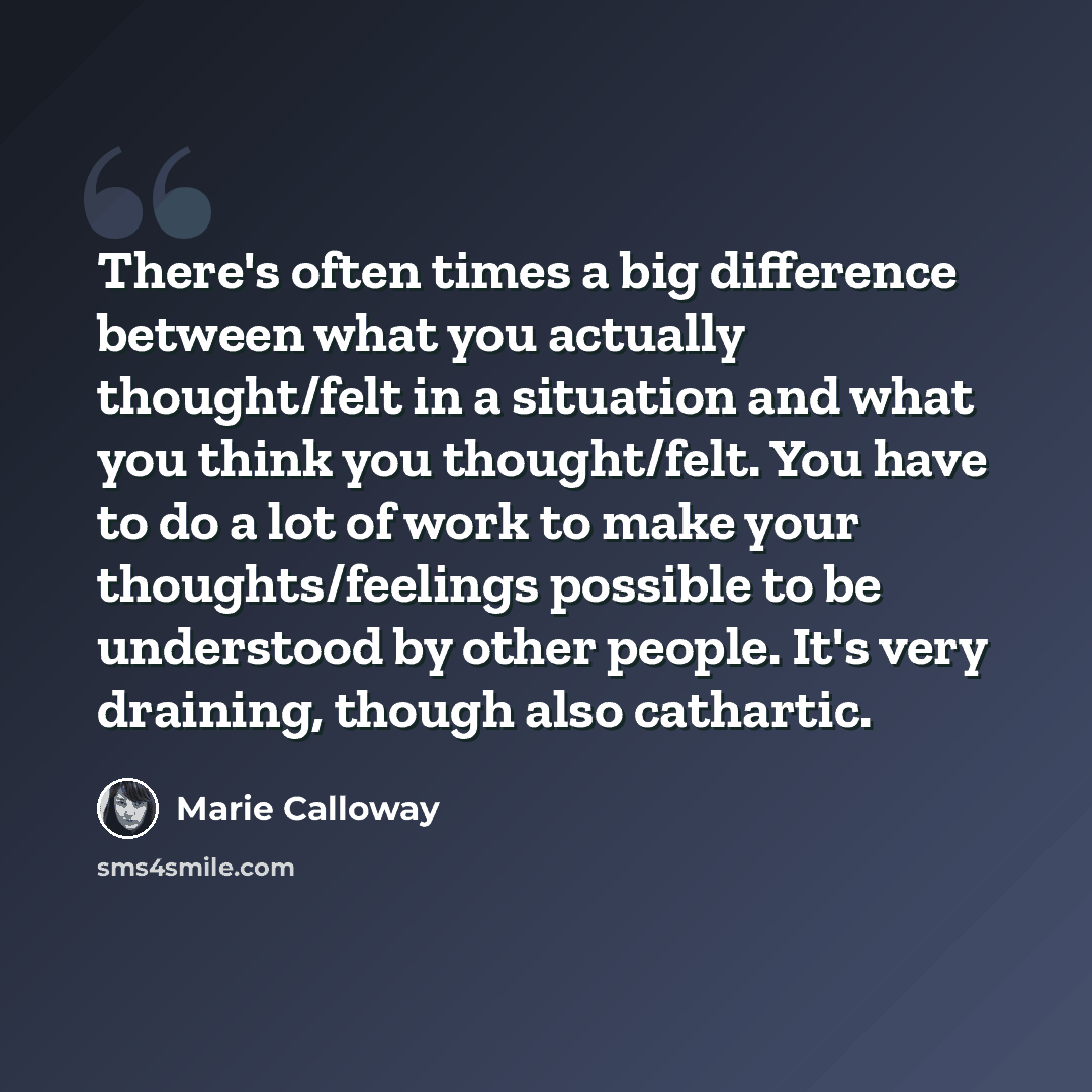“There's often times a big difference between what you actually thought/felt in a situation and what you think you thought/felt. You have to do a lot of work to make your thoughts/feelings possible to be understood by other people. It's very draining, though also cathartic.” quote by Marie Calloway