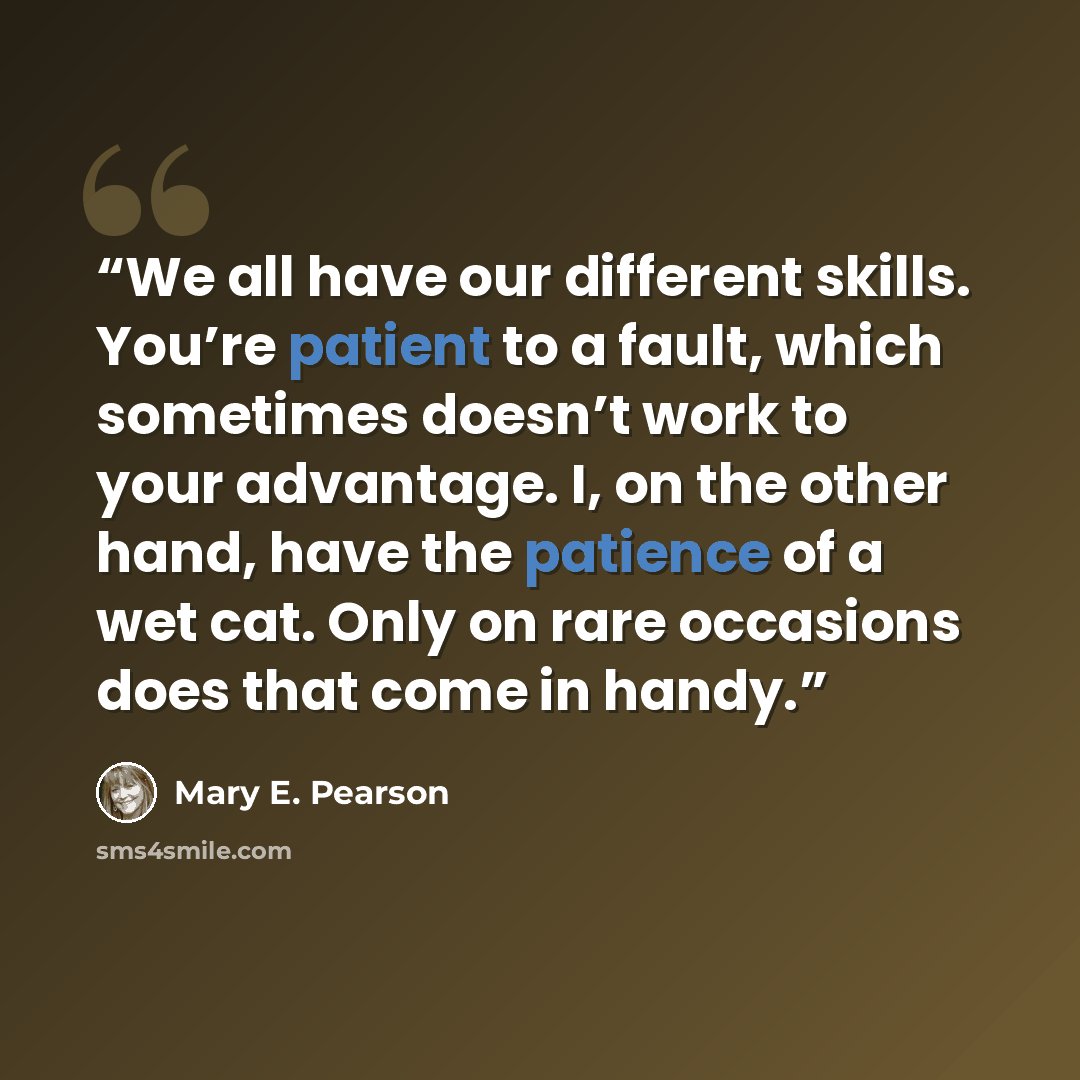 “We all have our different skills. You’re patient to a fault, which sometimes doesn’t work to your advantage. I, on the other hand, have the patience of a wet cat. Only on rare occasions does that come in handy.” quote by Mary E. Pearson