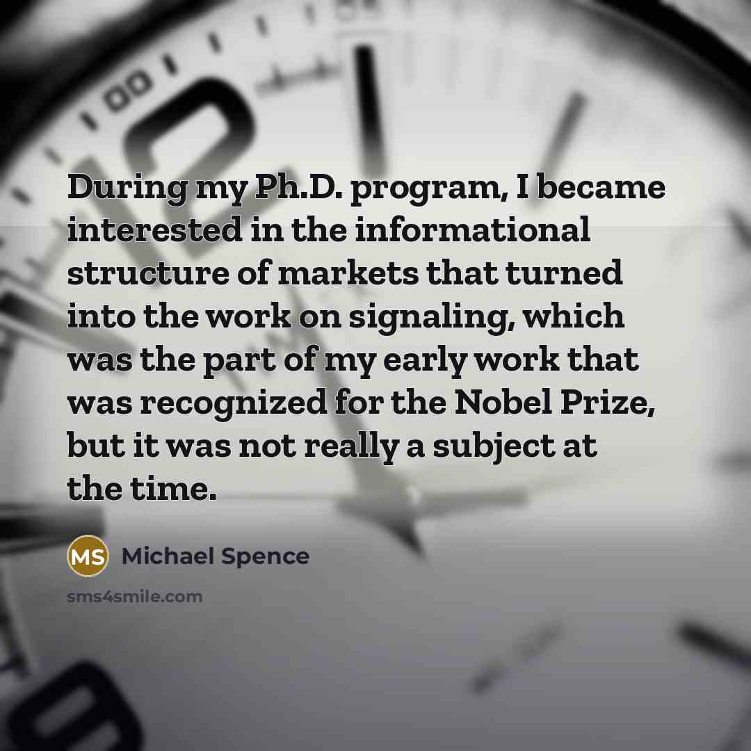 “During my Ph.D. program, I became interested in the informational structure of markets that turned into the work on signaling, which was the part of my early work that was recognized for the Nobel Prize, but it was not really a subject at the time.” quote by Michael Spence
